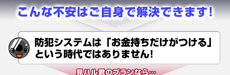 こんな不安はご自身で解決できます！防犯システムは「お金持ちだけがつける」という時代ではありません！見ハル君のプランなら…