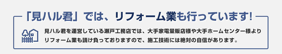 見ハル君では、リフォーム業も行っています！見ハル君を運営している瀬戸工務店では、大手家電量販店様や大手ホームセンター様よりリフォーム業も請け負っておりますので、施工技術には絶対の自信があります。